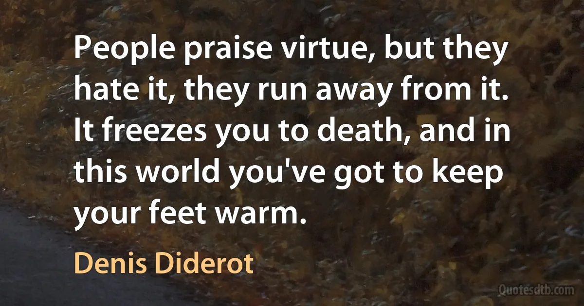 People praise virtue, but they hate it, they run away from it. It freezes you to death, and in this world you've got to keep your feet warm. (Denis Diderot)