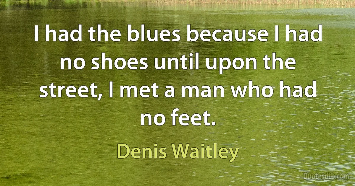 I had the blues because I had no shoes until upon the street, I met a man who had no feet. (Denis Waitley)