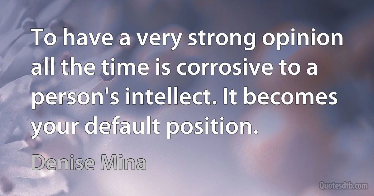 To have a very strong opinion all the time is corrosive to a person's intellect. It becomes your default position. (Denise Mina)