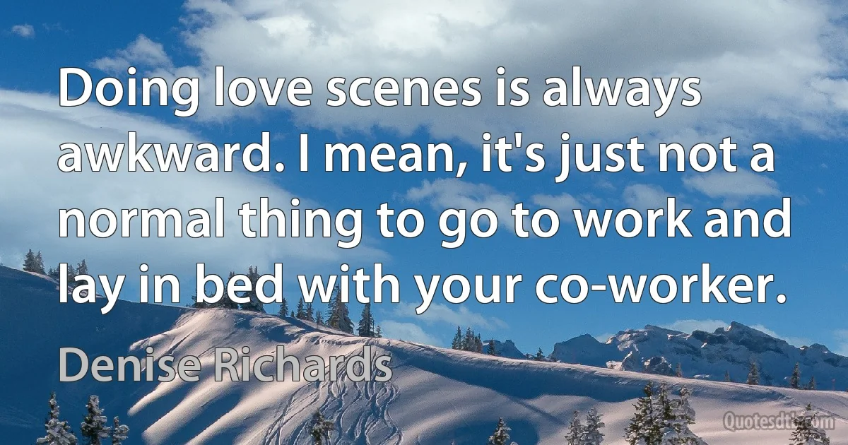 Doing love scenes is always awkward. I mean, it's just not a normal thing to go to work and lay in bed with your co-worker. (Denise Richards)