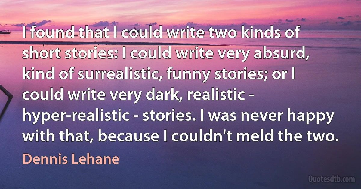 I found that I could write two kinds of short stories: I could write very absurd, kind of surrealistic, funny stories; or I could write very dark, realistic - hyper-realistic - stories. I was never happy with that, because I couldn't meld the two. (Dennis Lehane)