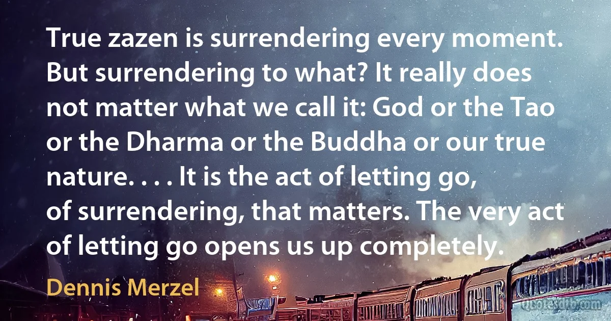 True zazen is surrendering every moment. But surrendering to what? It really does not matter what we call it: God or the Tao or the Dharma or the Buddha or our true nature. . . . It is the act of letting go, of surrendering, that matters. The very act of letting go opens us up completely. (Dennis Merzel)