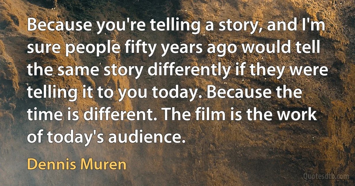 Because you're telling a story, and I'm sure people fifty years ago would tell the same story differently if they were telling it to you today. Because the time is different. The film is the work of today's audience. (Dennis Muren)