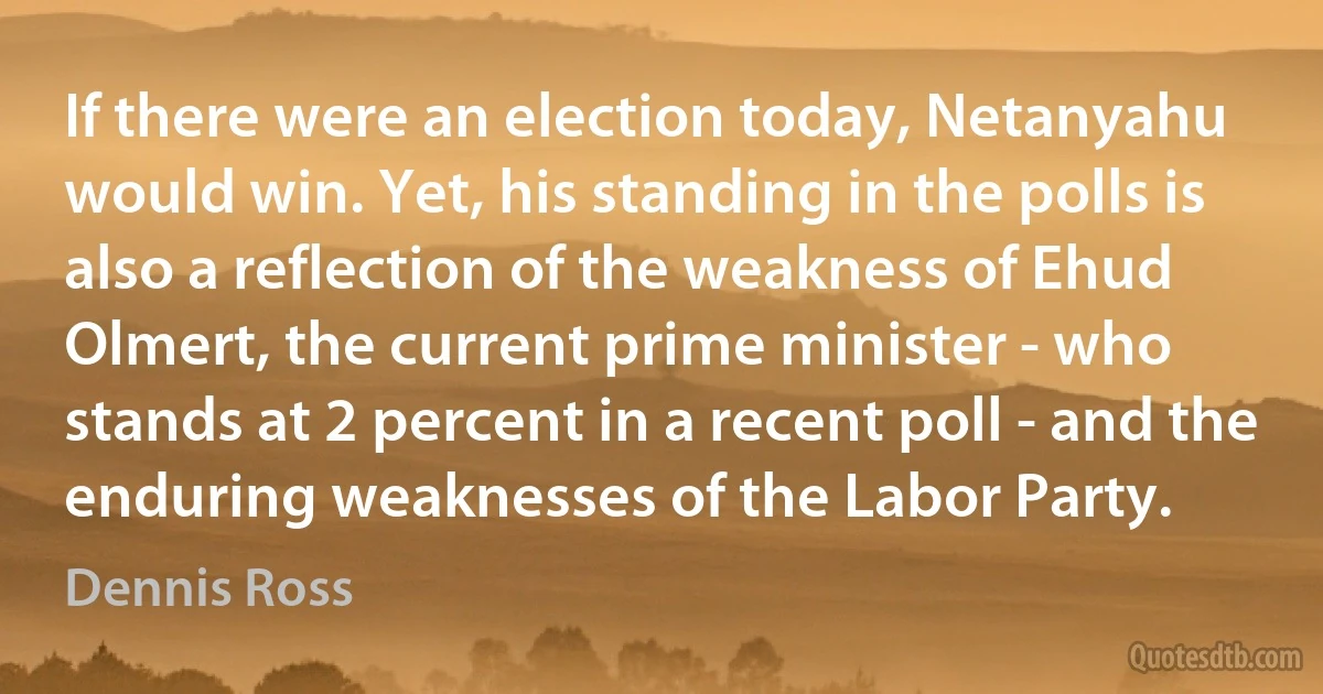 If there were an election today, Netanyahu would win. Yet, his standing in the polls is also a reflection of the weakness of Ehud Olmert, the current prime minister - who stands at 2 percent in a recent poll - and the enduring weaknesses of the Labor Party. (Dennis Ross)