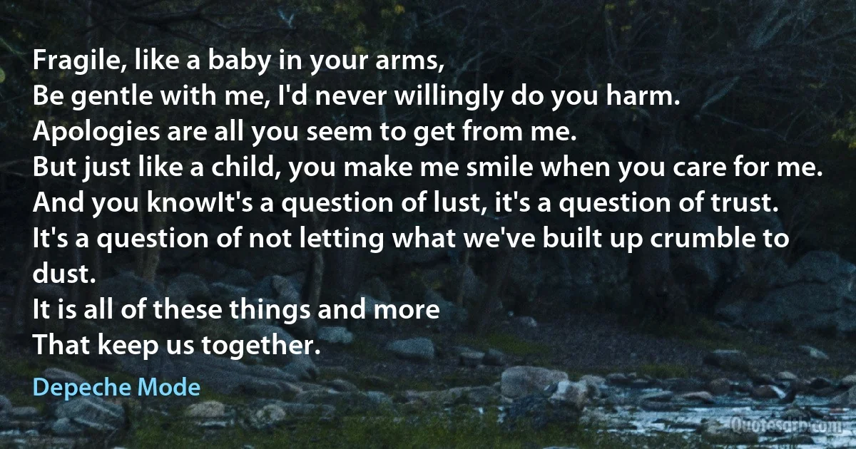 Fragile, like a baby in your arms,
Be gentle with me, I'd never willingly do you harm.
Apologies are all you seem to get from me.
But just like a child, you make me smile when you care for me.
And you knowIt's a question of lust, it's a question of trust.
It's a question of not letting what we've built up crumble to dust.
It is all of these things and more
That keep us together. (Depeche Mode)