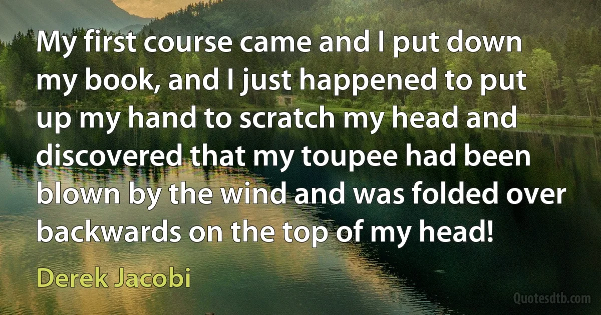 My first course came and I put down my book, and I just happened to put up my hand to scratch my head and discovered that my toupee had been blown by the wind and was folded over backwards on the top of my head! (Derek Jacobi)