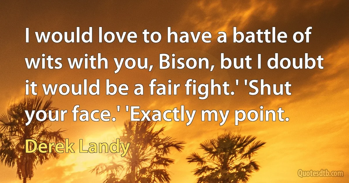 I would love to have a battle of wits with you, Bison, but I doubt it would be a fair fight.' 'Shut your face.' 'Exactly my point. (Derek Landy)