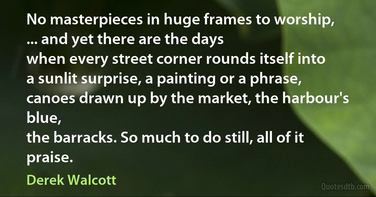 No masterpieces in huge frames to worship,
... and yet there are the days
when every street corner rounds itself into
a sunlit surprise, a painting or a phrase,
canoes drawn up by the market, the harbour's blue,
the barracks. So much to do still, all of it praise. (Derek Walcott)