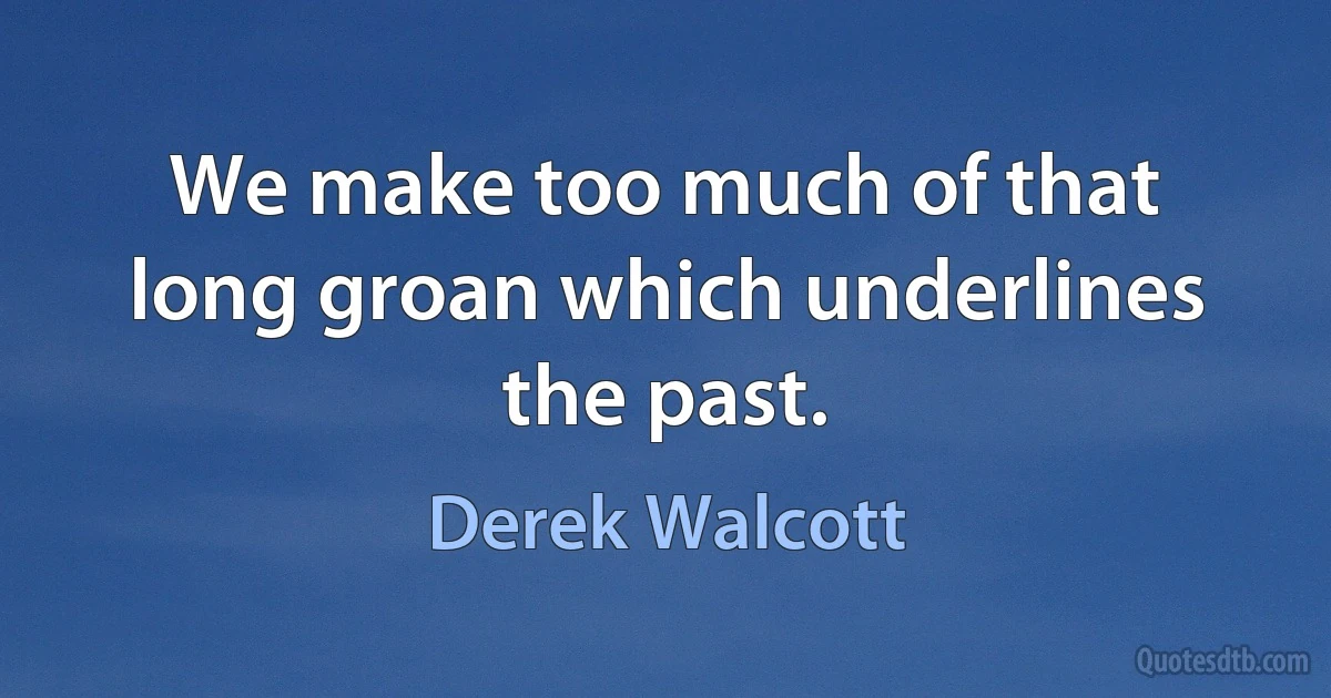 We make too much of that long groan which underlines the past. (Derek Walcott)