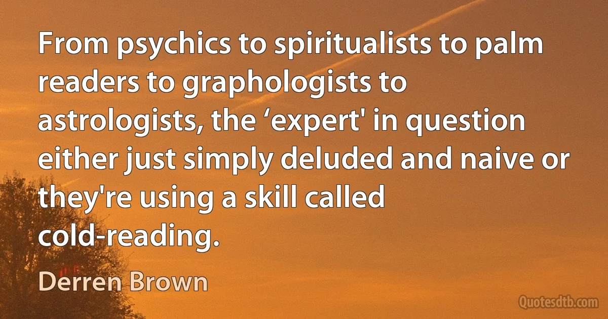 From psychics to spiritualists to palm readers to graphologists to astrologists, the ‘expert' in question either just simply deluded and naive or they're using a skill called cold-reading. (Derren Brown)