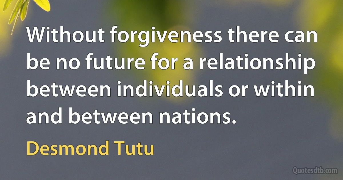 Without forgiveness there can be no future for a relationship between individuals or within and between nations. (Desmond Tutu)