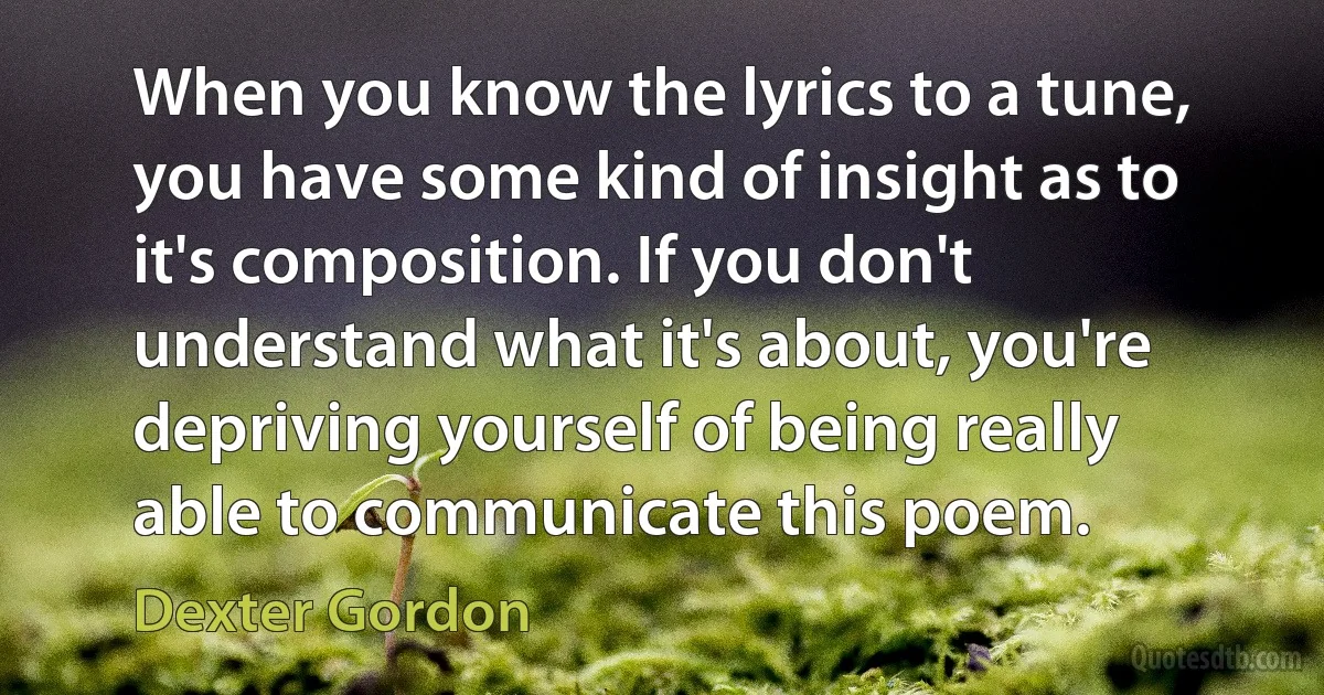 When you know the lyrics to a tune, you have some kind of insight as to it's composition. If you don't understand what it's about, you're depriving yourself of being really able to communicate this poem. (Dexter Gordon)