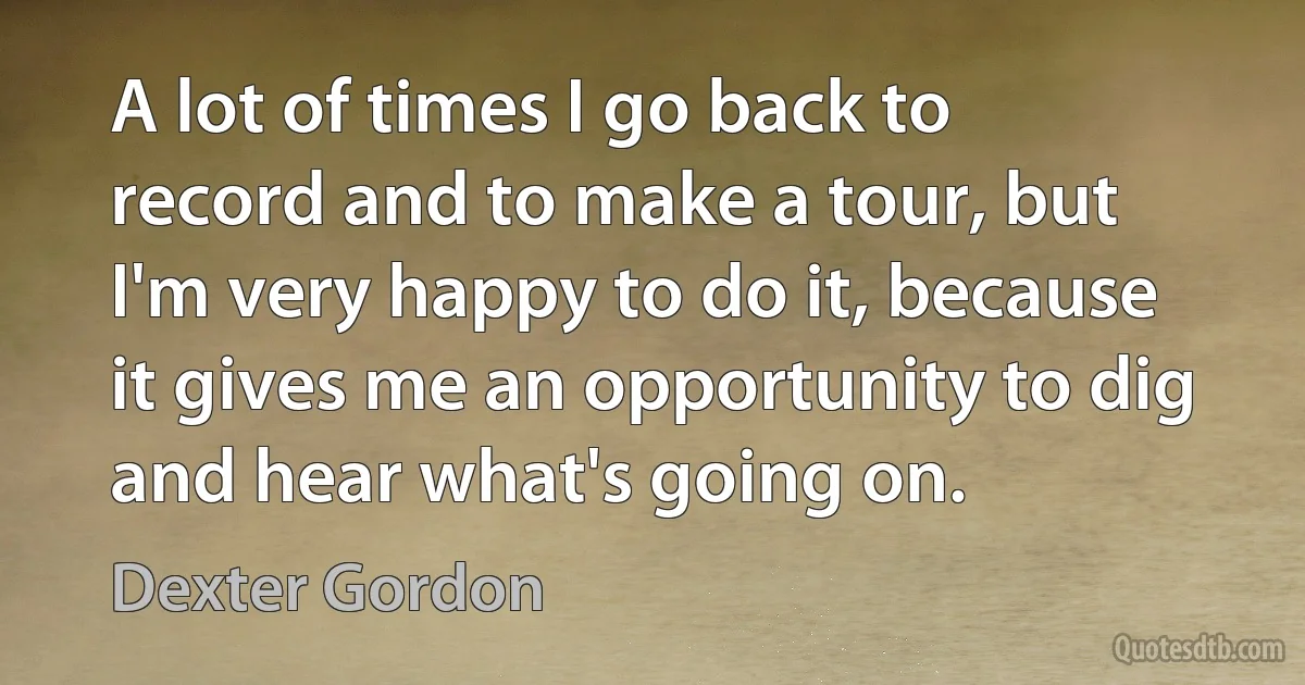 A lot of times I go back to record and to make a tour, but I'm very happy to do it, because it gives me an opportunity to dig and hear what's going on. (Dexter Gordon)