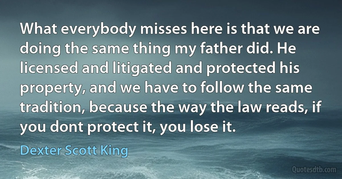 What everybody misses here is that we are doing the same thing my father did. He licensed and litigated and protected his property, and we have to follow the same tradition, because the way the law reads, if you dont protect it, you lose it. (Dexter Scott King)