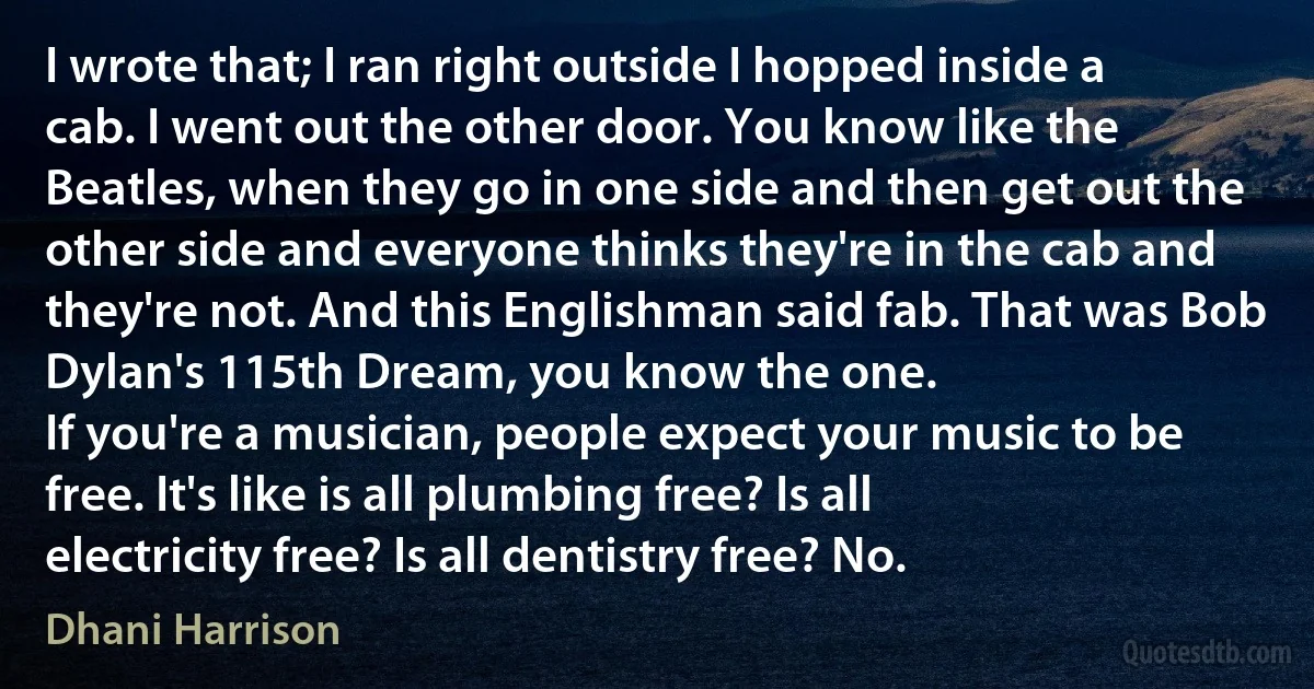 I wrote that; I ran right outside I hopped inside a cab. I went out the other door. You know like the Beatles, when they go in one side and then get out the other side and everyone thinks they're in the cab and they're not. And this Englishman said fab. That was Bob Dylan's 115th Dream, you know the one.
If you're a musician, people expect your music to be free. It's like is all plumbing free? Is all electricity free? Is all dentistry free? No. (Dhani Harrison)