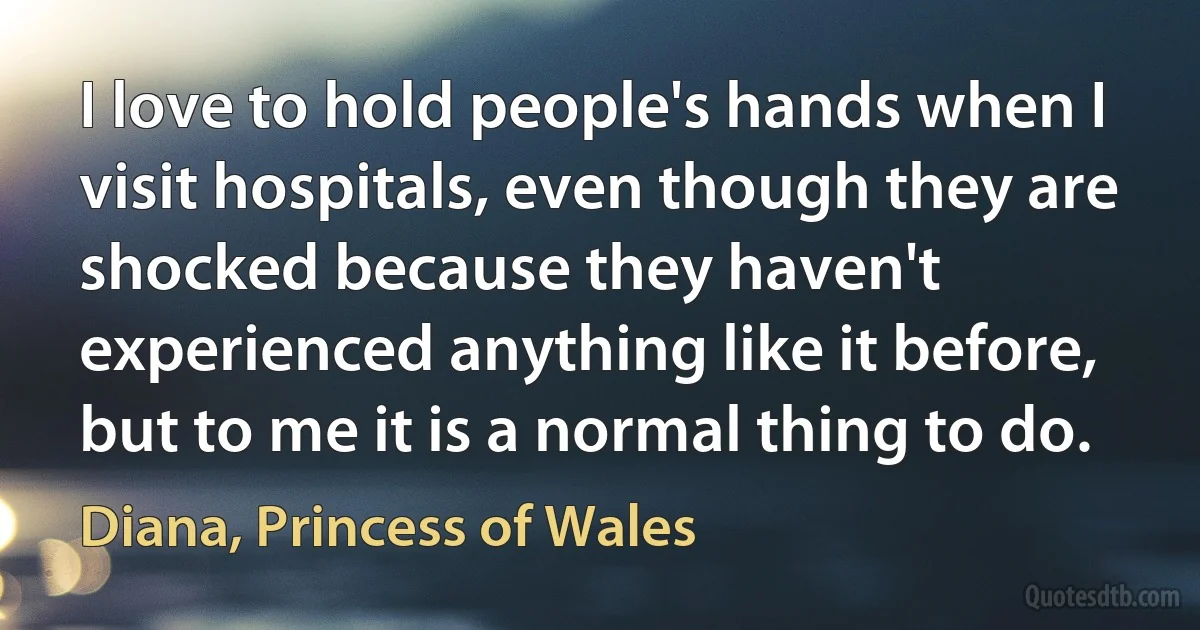 I love to hold people's hands when I visit hospitals, even though they are shocked because they haven't experienced anything like it before, but to me it is a normal thing to do. (Diana, Princess of Wales)