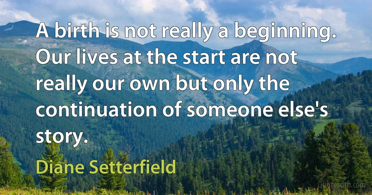 A birth is not really a beginning. Our lives at the start are not really our own but only the continuation of someone else's story. (Diane Setterfield)