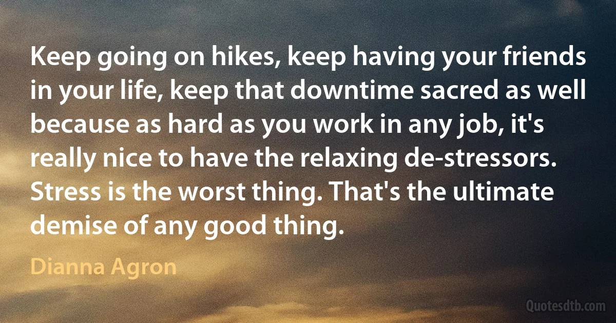 Keep going on hikes, keep having your friends in your life, keep that downtime sacred as well because as hard as you work in any job, it's really nice to have the relaxing de-stressors. Stress is the worst thing. That's the ultimate demise of any good thing. (Dianna Agron)