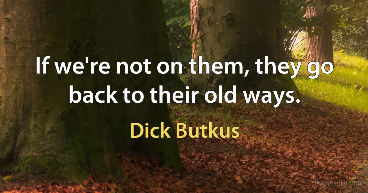 If we're not on them, they go back to their old ways. (Dick Butkus)