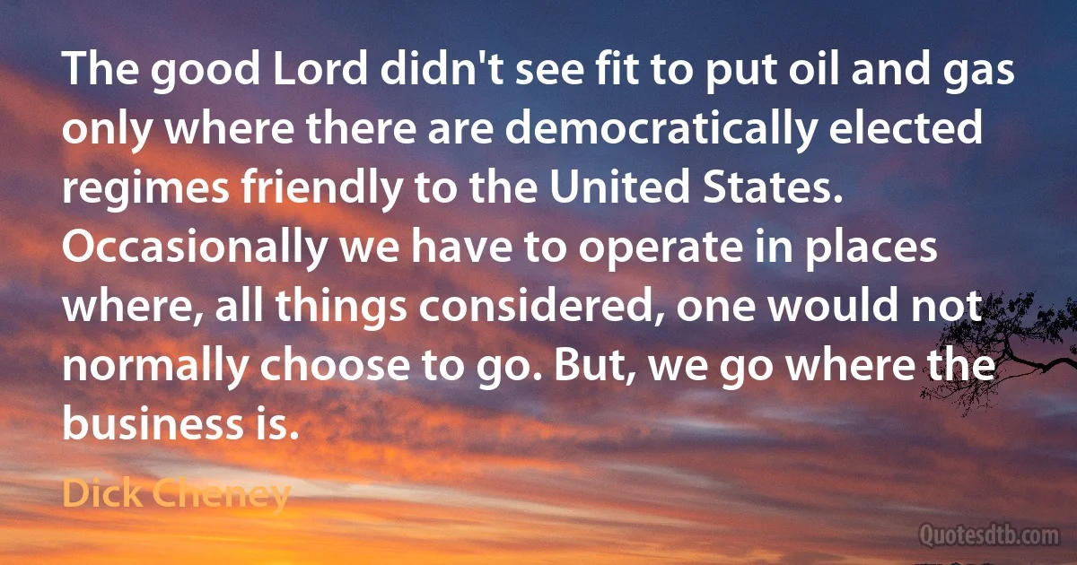 The good Lord didn't see fit to put oil and gas only where there are democratically elected regimes friendly to the United States. Occasionally we have to operate in places where, all things considered, one would not normally choose to go. But, we go where the business is. (Dick Cheney)