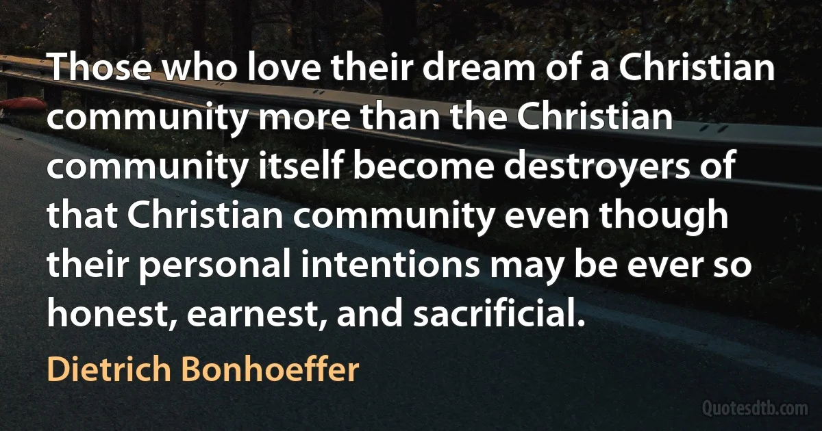 Those who love their dream of a Christian community more than the Christian community itself become destroyers of that Christian community even though their personal intentions may be ever so honest, earnest, and sacrificial. (Dietrich Bonhoeffer)