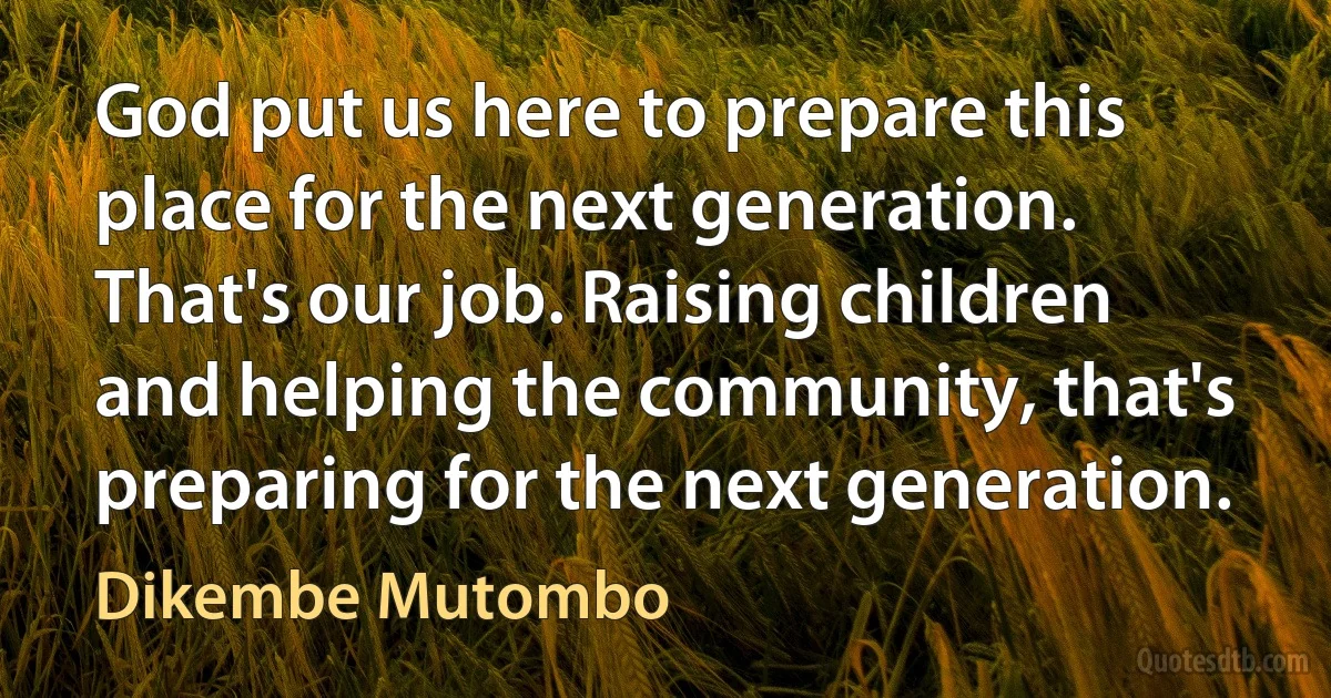 God put us here to prepare this place for the next generation. That's our job. Raising children and helping the community, that's preparing for the next generation. (Dikembe Mutombo)