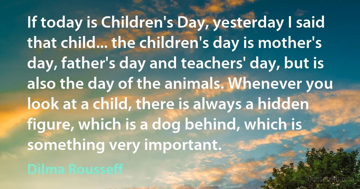 If today is Children's Day, yesterday I said that child... the children's day is mother's day, father's day and teachers' day, but is also the day of the animals. Whenever you look at a child, there is always a hidden figure, which is a dog behind, which is something very important. (Dilma Rousseff)