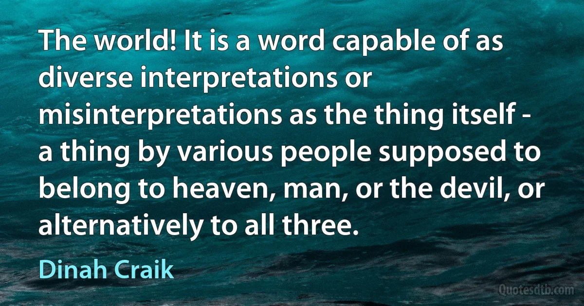 The world! It is a word capable of as diverse interpretations or misinterpretations as the thing itself - a thing by various people supposed to belong to heaven, man, or the devil, or alternatively to all three. (Dinah Craik)