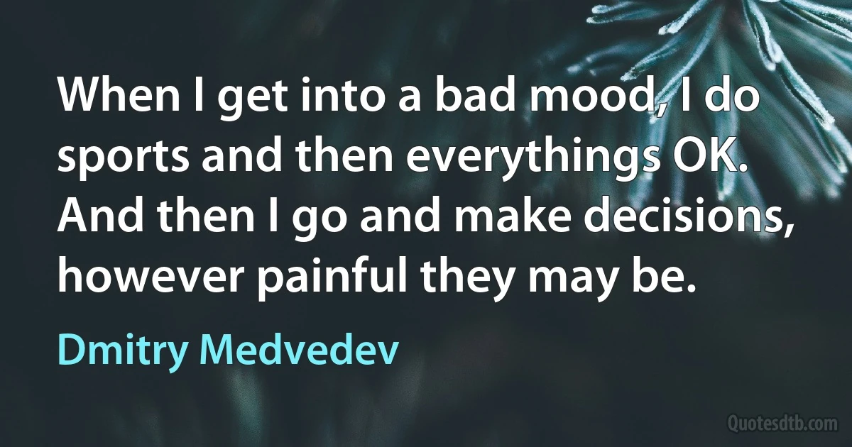 When I get into a bad mood, I do sports and then everythings OK. And then I go and make decisions, however painful they may be. (Dmitry Medvedev)