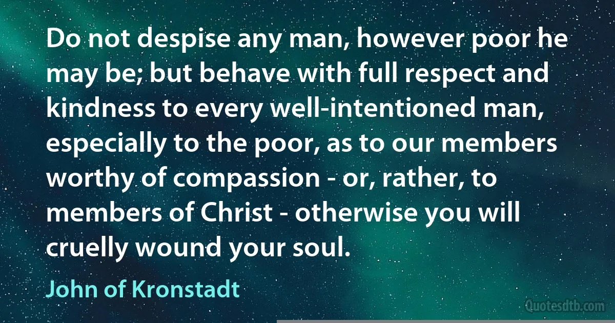 Do not despise any man, however poor he may be; but behave with full respect and kindness to every well-intentioned man, especially to the poor, as to our members worthy of compassion - or, rather, to members of Christ - otherwise you will cruelly wound your soul. (John of Kronstadt)