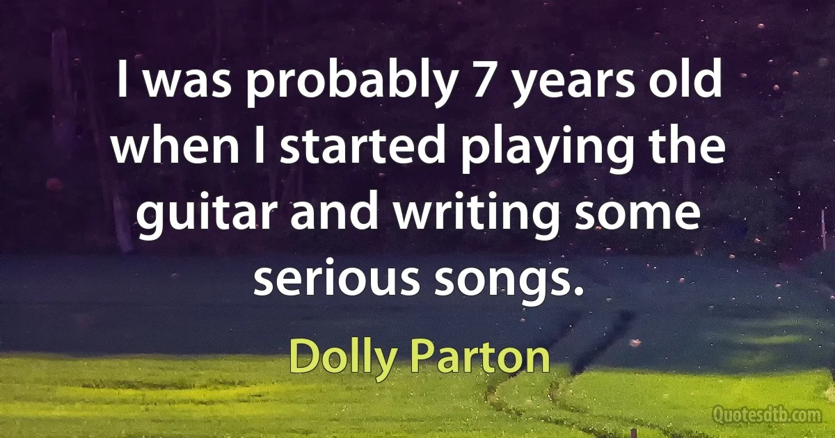 I was probably 7 years old when I started playing the guitar and writing some serious songs. (Dolly Parton)