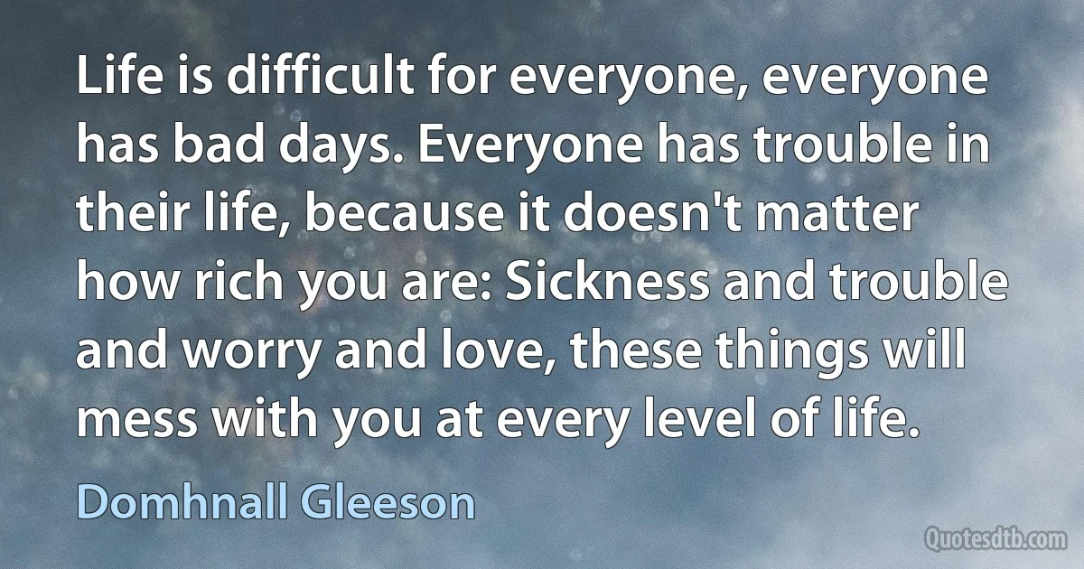 Life is difficult for everyone, everyone has bad days. Everyone has trouble in their life, because it doesn't matter how rich you are: Sickness and trouble and worry and love, these things will mess with you at every level of life. (Domhnall Gleeson)