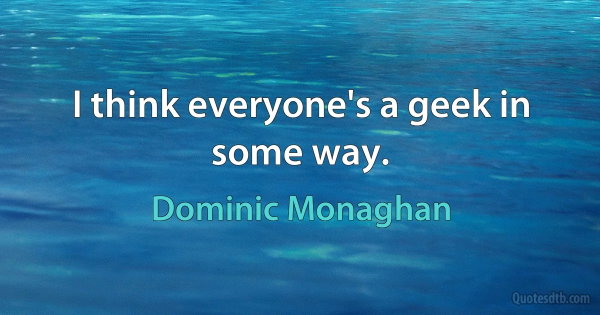 I think everyone's a geek in some way. (Dominic Monaghan)