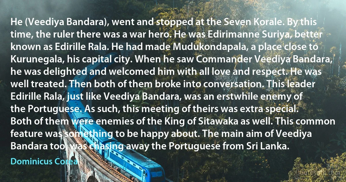 He (Veediya Bandara), went and stopped at the Seven Korale. By this time, the ruler there was a war hero. He was Edirimanne Suriya, better known as Edirille Rala. He had made Mudukondapala, a place close to Kurunegala, his capital city. When he saw Commander Veediya Bandara, he was delighted and welcomed him with all love and respect. He was well treated. Then both of them broke into conversation. This leader Edirille Rala, just like Veediya Bandara, was an erstwhile enemy of the Portuguese. As such, this meeting of theirs was extra special. Both of them were enemies of the King of Sitawaka as well. This common feature was something to be happy about. The main aim of Veediya Bandara too, was chasing away the Portuguese from Sri Lanka. (Dominicus Corea)