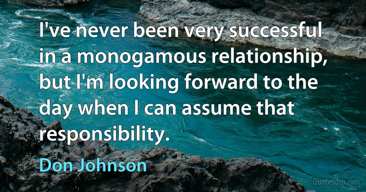 I've never been very successful in a monogamous relationship, but I'm looking forward to the day when I can assume that responsibility. (Don Johnson)