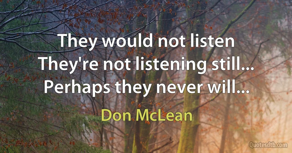 They would not listen
They're not listening still...
Perhaps they never will... (Don McLean)