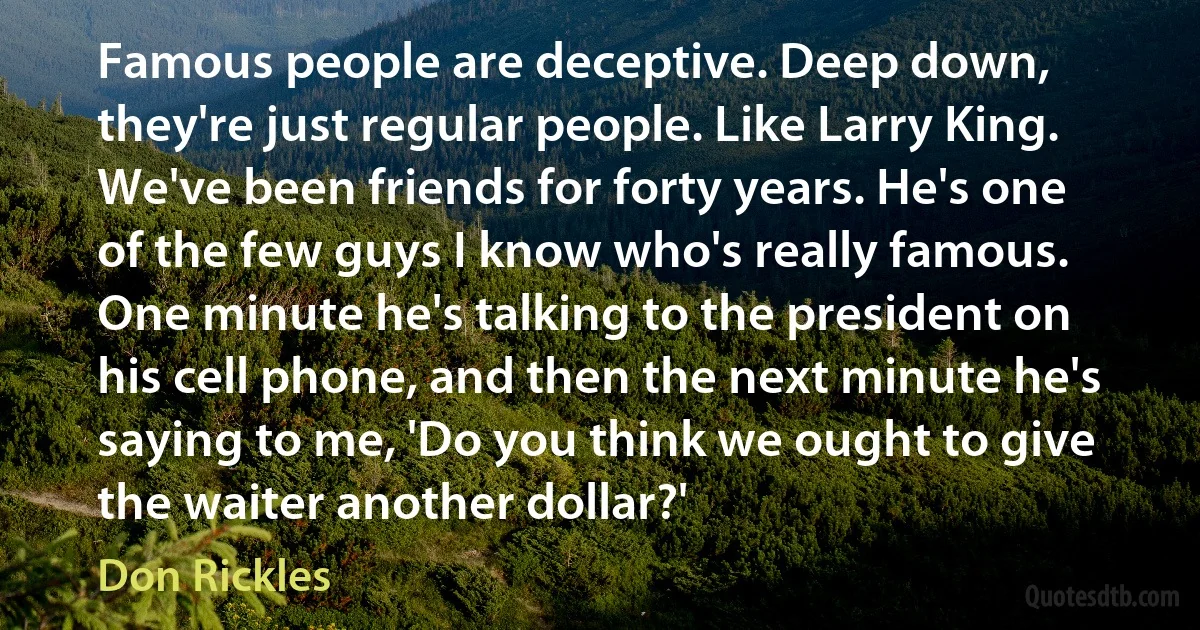 Famous people are deceptive. Deep down, they're just regular people. Like Larry King. We've been friends for forty years. He's one of the few guys I know who's really famous. One minute he's talking to the president on his cell phone, and then the next minute he's saying to me, 'Do you think we ought to give the waiter another dollar?' (Don Rickles)