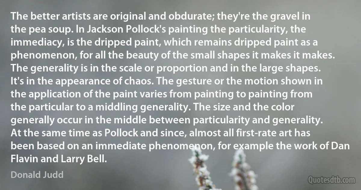 The better artists are original and obdurate; they're the gravel in the pea soup. ln Jackson Pollock's painting the particularity, the immediacy, is the dripped paint, which remains dripped paint as a phenomenon, for all the beauty of the small shapes it makes it makes. The generality is in the scale or proportion and in the large shapes. It's in the appearance of chaos. The gesture or the motion shown in the application of the paint varies from painting to painting from the particular to a middling generality. The size and the color generally occur in the middle between particularity and generality. At the same time as Pollock and since, almost all first-rate art has been based on an immediate phenomenon, for example the work of Dan Flavin and Larry Bell. (Donald Judd)