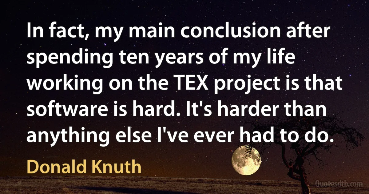 In fact, my main conclusion after spending ten years of my life working on the TEX project is that software is hard. It's harder than anything else I've ever had to do. (Donald Knuth)