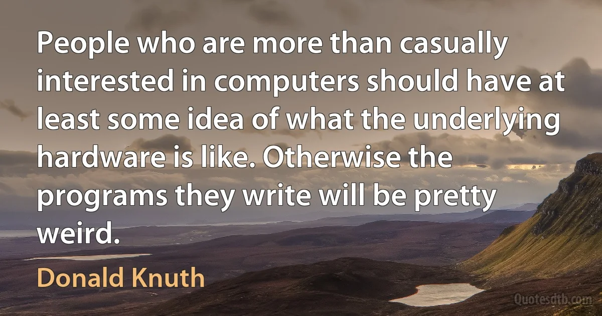 People who are more than casually interested in computers should have at least some idea of what the underlying hardware is like. Otherwise the programs they write will be pretty weird. (Donald Knuth)