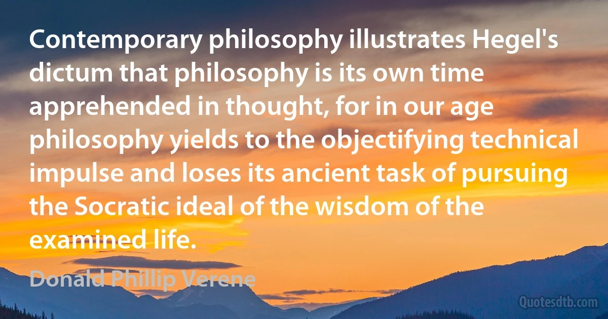 Contemporary philosophy illustrates Hegel's dictum that philosophy is its own time apprehended in thought, for in our age philosophy yields to the objectifying technical impulse and loses its ancient task of pursuing the Socratic ideal of the wisdom of the examined life. (Donald Phillip Verene)