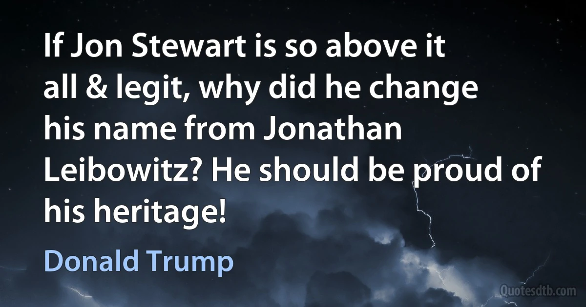 If Jon Stewart is so above it all & legit, why did he change his name from Jonathan Leibowitz? He should be proud of his heritage! (Donald Trump)