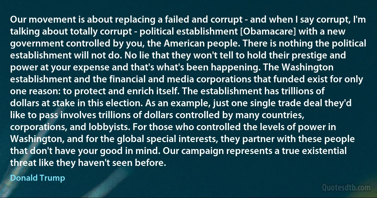 Our movement is about replacing a failed and corrupt - and when I say corrupt, I'm talking about totally corrupt - political establishment [Obamacare] with a new government controlled by you, the American people. There is nothing the political establishment will not do. No lie that they won't tell to hold their prestige and power at your expense and that's what's been happening. The Washington establishment and the financial and media corporations that funded exist for only one reason: to protect and enrich itself. The establishment has trillions of dollars at stake in this election. As an example, just one single trade deal they'd like to pass involves trillions of dollars controlled by many countries, corporations, and lobbyists. For those who controlled the levels of power in Washington, and for the global special interests, they partner with these people that don't have your good in mind. Our campaign represents a true existential threat like they haven't seen before. (Donald Trump)