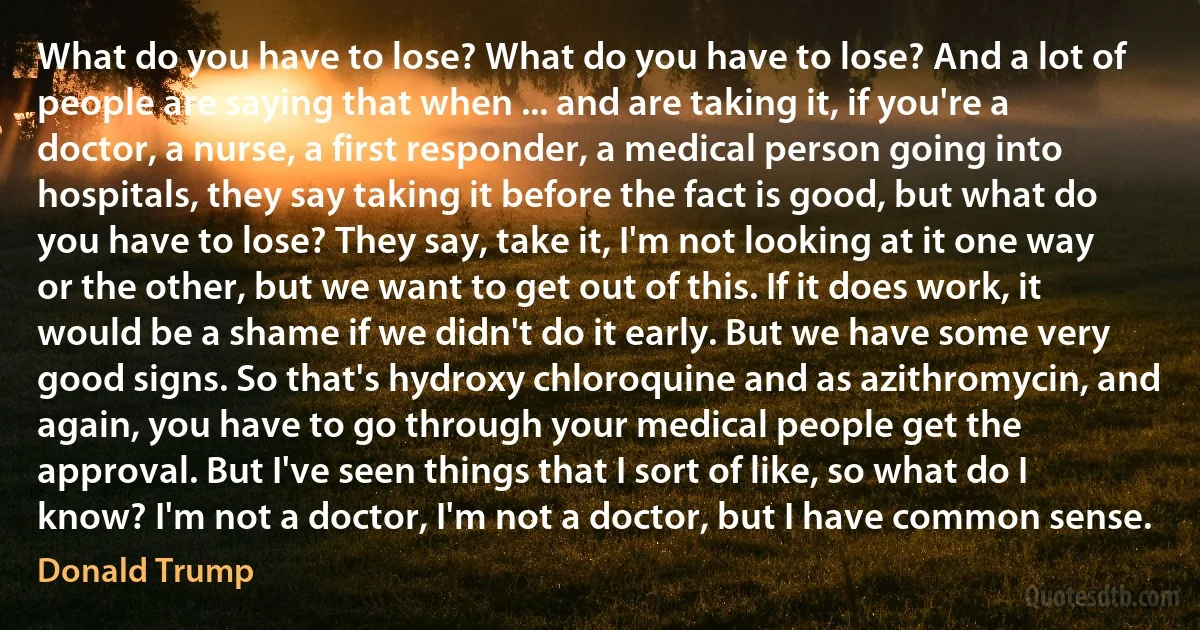 What do you have to lose? What do you have to lose? And a lot of people are saying that when ... and are taking it, if you're a doctor, a nurse, a first responder, a medical person going into hospitals, they say taking it before the fact is good, but what do you have to lose? They say, take it, I'm not looking at it one way or the other, but we want to get out of this. If it does work, it would be a shame if we didn't do it early. But we have some very good signs. So that's hydroxy chloroquine and as azithromycin, and again, you have to go through your medical people get the approval. But I've seen things that I sort of like, so what do I know? I'm not a doctor, I'm not a doctor, but I have common sense. (Donald Trump)