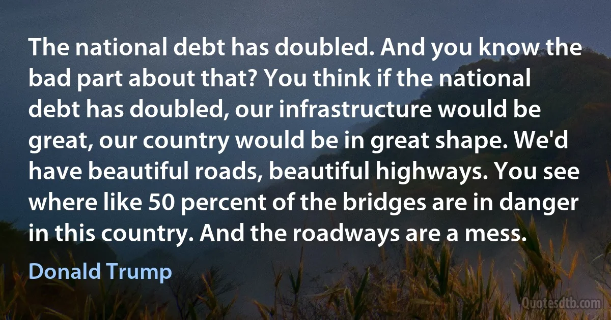 The national debt has doubled. And you know the bad part about that? You think if the national debt has doubled, our infrastructure would be great, our country would be in great shape. We'd have beautiful roads, beautiful highways. You see where like 50 percent of the bridges are in danger in this country. And the roadways are a mess. (Donald Trump)