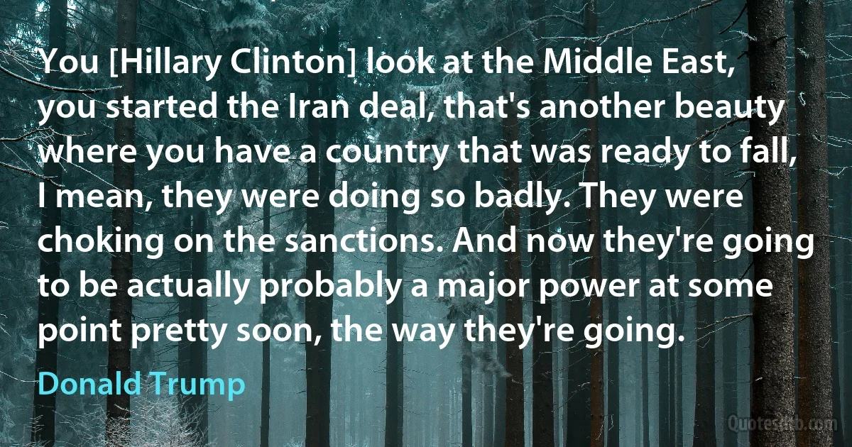 You [Hillary Clinton] look at the Middle East, you started the Iran deal, that's another beauty where you have a country that was ready to fall, I mean, they were doing so badly. They were choking on the sanctions. And now they're going to be actually probably a major power at some point pretty soon, the way they're going. (Donald Trump)