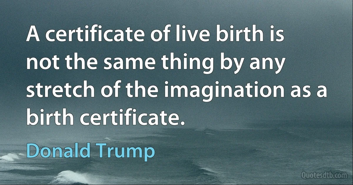 A certificate of live birth is not the same thing by any stretch of the imagination as a birth certificate. (Donald Trump)