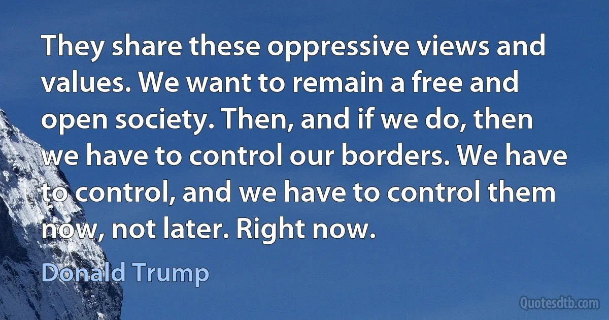 They share these oppressive views and values. We want to remain a free and open society. Then, and if we do, then we have to control our borders. We have to control, and we have to control them now, not later. Right now. (Donald Trump)