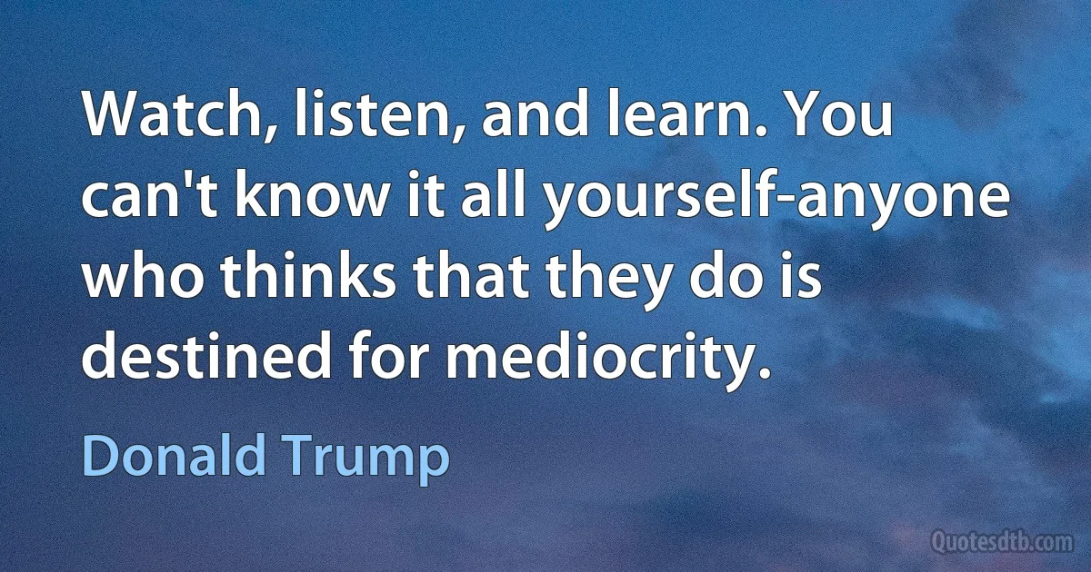 Watch, listen, and learn. You can't know it all yourself-anyone who thinks that they do is destined for mediocrity. (Donald Trump)