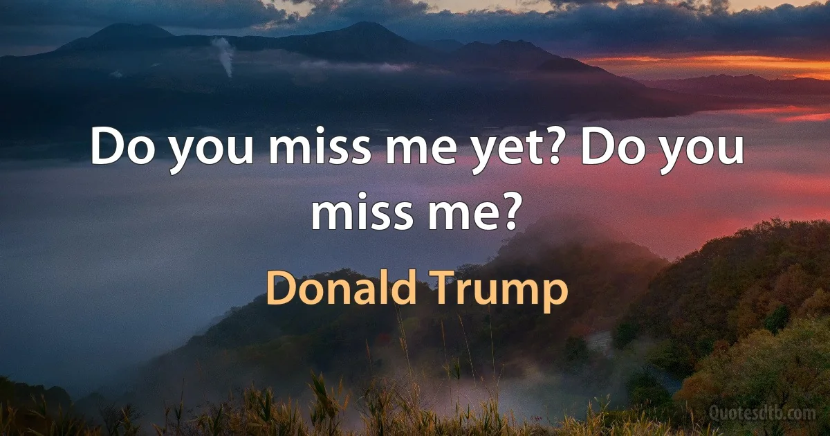 Do you miss me yet? Do you miss me? (Donald Trump)